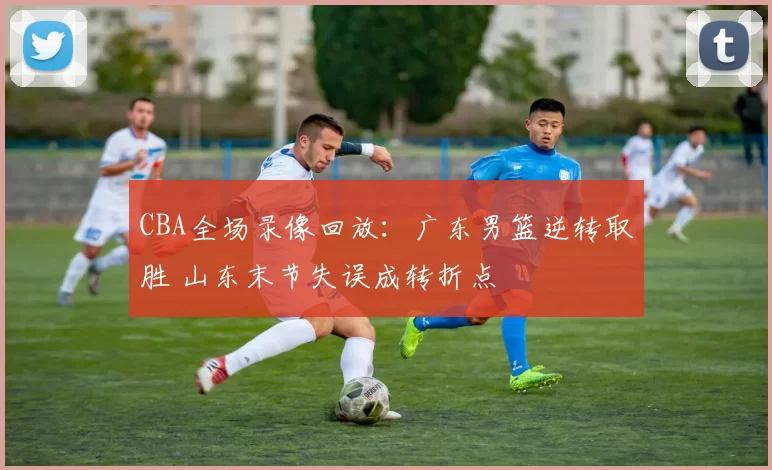 CBA全场录像回放：广东男篮逆转取胜 山东末节失误成转折点