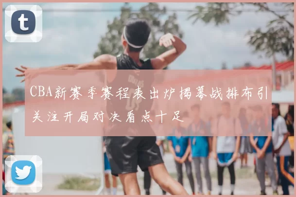 CBA新赛季赛程表出炉揭幕战排布引关注开局对决看点十足