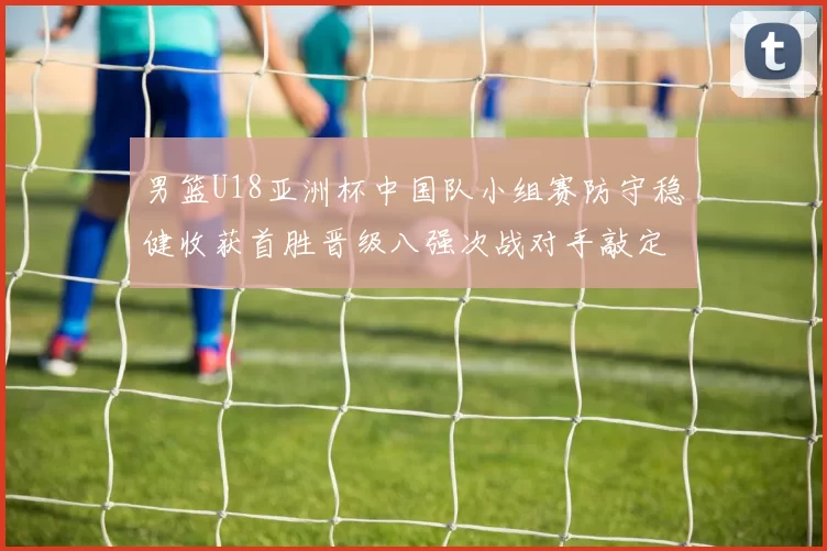 男篮U18亚洲杯中国队小组赛防守稳健收获首胜晋级八强次战对手敲定