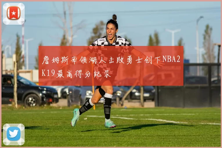 詹姆斯率领湖人击败勇士创下NBA2K19最高得分纪录