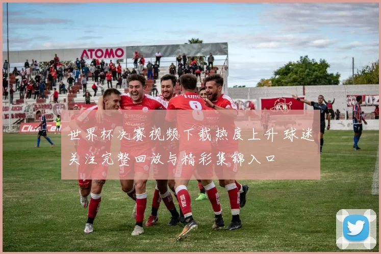 世界杯决赛视频下载热度上升 球迷关注完整回放与精彩集锦入口