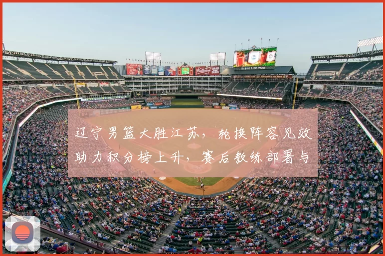 辽宁男篮大胜江苏，轮换阵容见效助力积分榜上升，赛后教练部署与后续看点