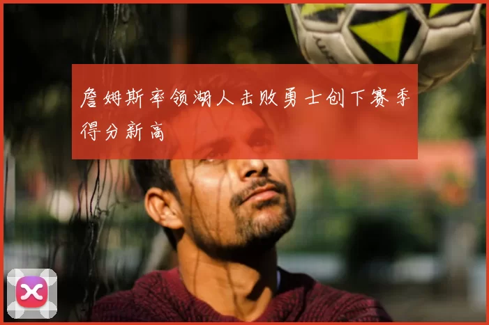 詹姆斯率领湖人击败勇士创下赛季得分新高