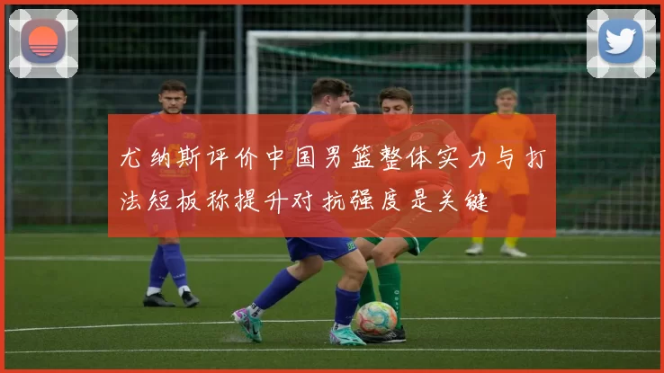 尤纳斯评价中国男篮整体实力与打法短板称提升对抗强度是关键