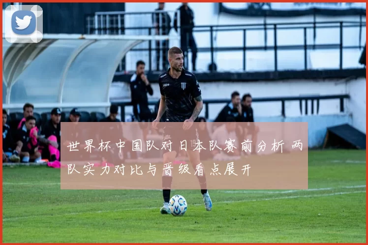 世界杯中国队对日本队赛前分析 两队实力对比与晋级看点展开