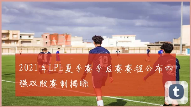 2021年LPL夏季赛季后赛赛程公布四强双败赛制揭晓