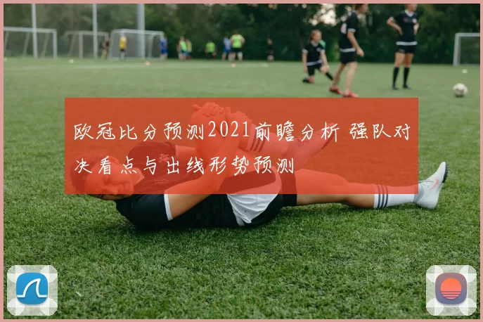 欧冠比分预测2021前瞻分析 强队对决看点与出线形势预测