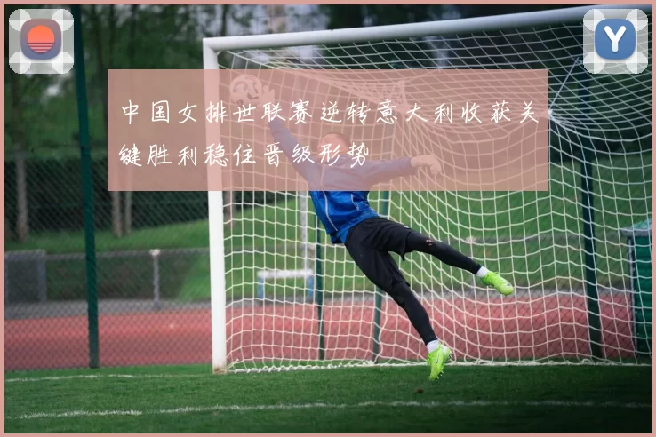 中国女排世联赛逆转意大利收获关键胜利稳住晋级形势