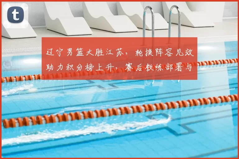 辽宁男篮大胜江苏，轮换阵容见效助力积分榜上升，赛后教练部署与后续看点