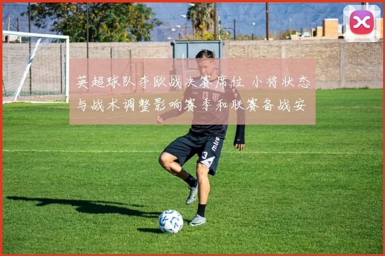 英超球队夺欧战决赛席位 小将状态与战术调整影响赛季和联赛备战安排