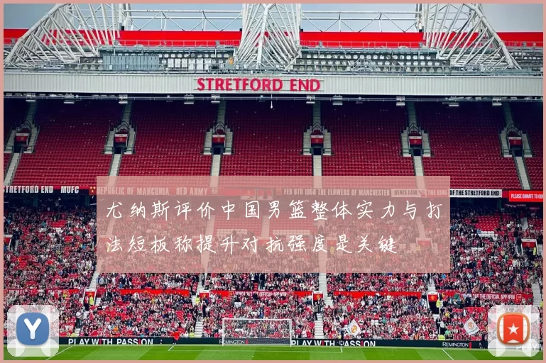 尤纳斯评价中国男篮整体实力与打法短板称提升对抗强度是关键