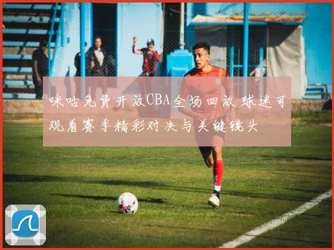 咪咕免费开放CBA全场回放 球迷可观看赛季精彩对决与关键镜头