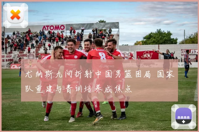 尤纳斯九问折射中国男篮困局 国家队重建与青训培养成焦点