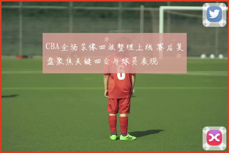 CBA全场录像回放整理上线 赛后复盘聚焦关键回合与球员表现