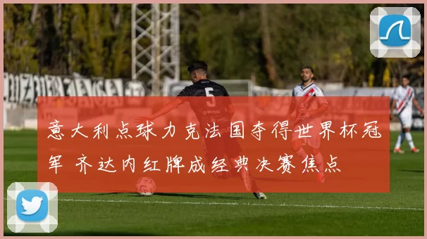 意大利点球力克法国夺得世界杯冠军 齐达内红牌成经典决赛焦点