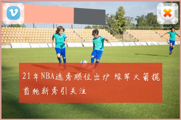 21年NBA选秀顺位出炉 绿军火箭揽首轮新秀引关注