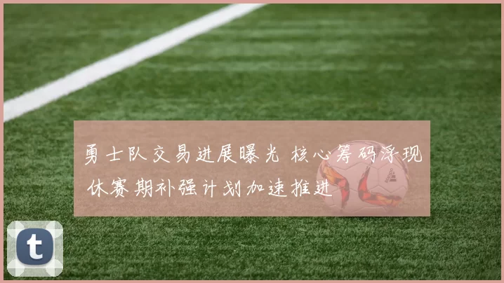 勇士队交易进展曝光 核心筹码浮现 休赛期补强计划加速推进