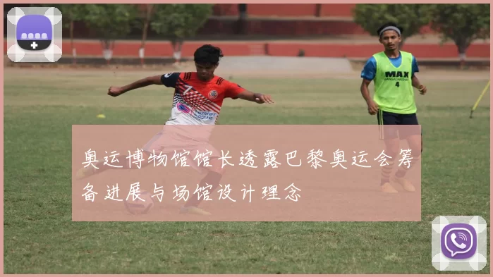 奥运博物馆馆长透露巴黎奥运会筹备进展与场馆设计理念