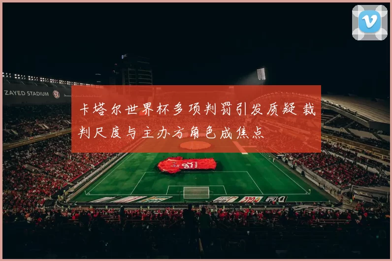 卡塔尔世界杯多项判罚引发质疑 裁判尺度与主办方角色成焦点