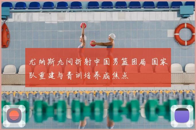 尤纳斯九问折射中国男篮困局 国家队重建与青训培养成焦点