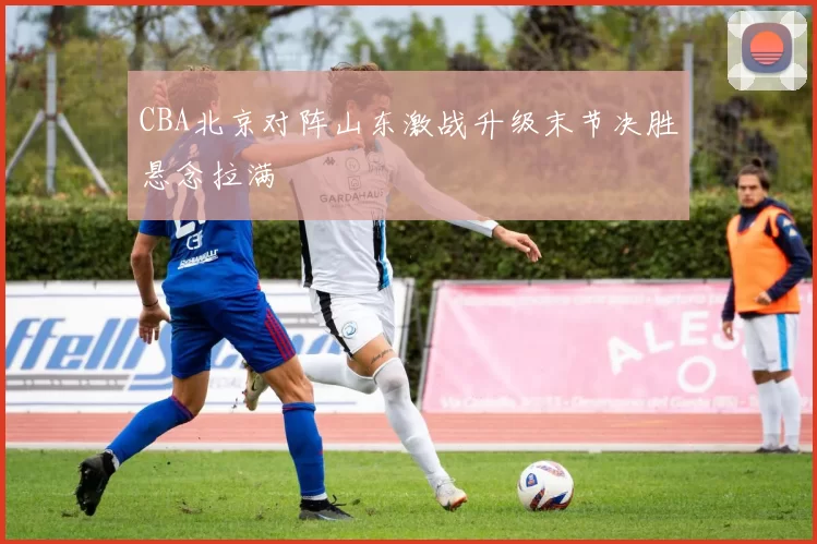 CBA北京对阵山东激战升级末节决胜悬念拉满