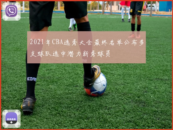 2021年CBA选秀大会最终名单公布多支球队选中潜力新秀球员