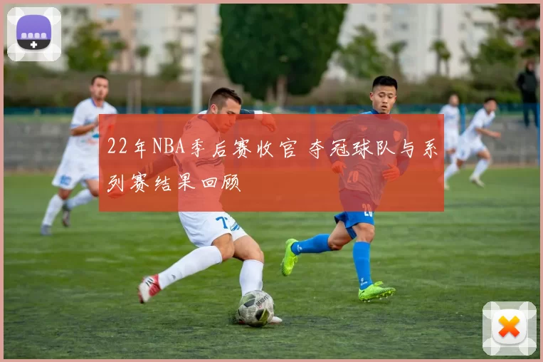 22年NBA季后赛收官 夺冠球队与系列赛结果回顾