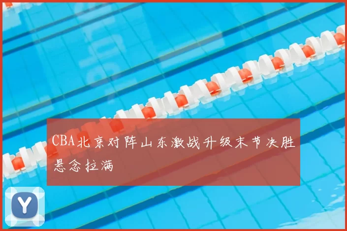 CBA北京对阵山东激战升级末节决胜悬念拉满