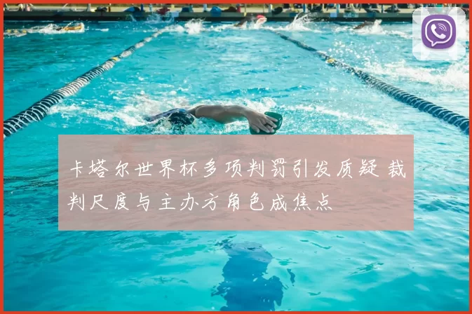 卡塔尔世界杯多项判罚引发质疑 裁判尺度与主办方角色成焦点