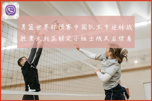 男篮世界杯预赛中国队末节逆转战胜澳大利亚锁定小组出线及后续看点