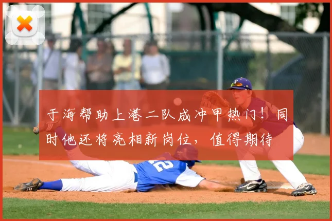 于海帮助上港二队成冲甲热门!同时他还将亮相新岗位,值得期待