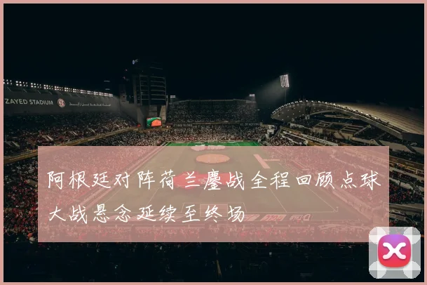 阿根廷对阵荷兰鏖战全程回顾点球大战悬念延续至终场