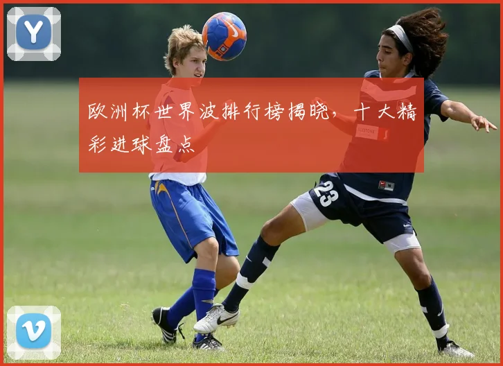 欧洲杯世界波排行榜揭晓，十大精彩进球盘点