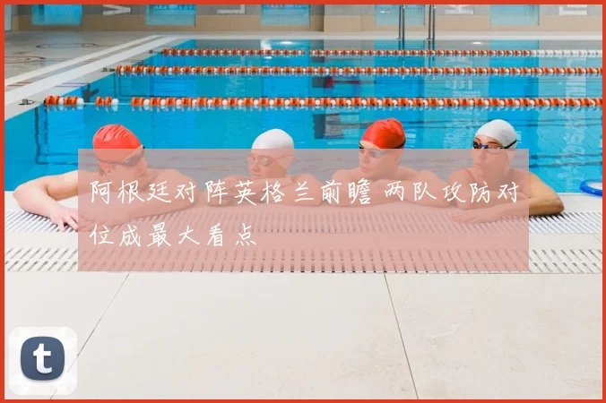 阿根廷对阵英格兰前瞻 两队攻防对位成最大看点