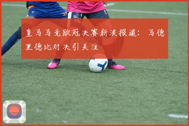 皇马马竞欧冠决赛新浪报道：马德里德比对决引关注