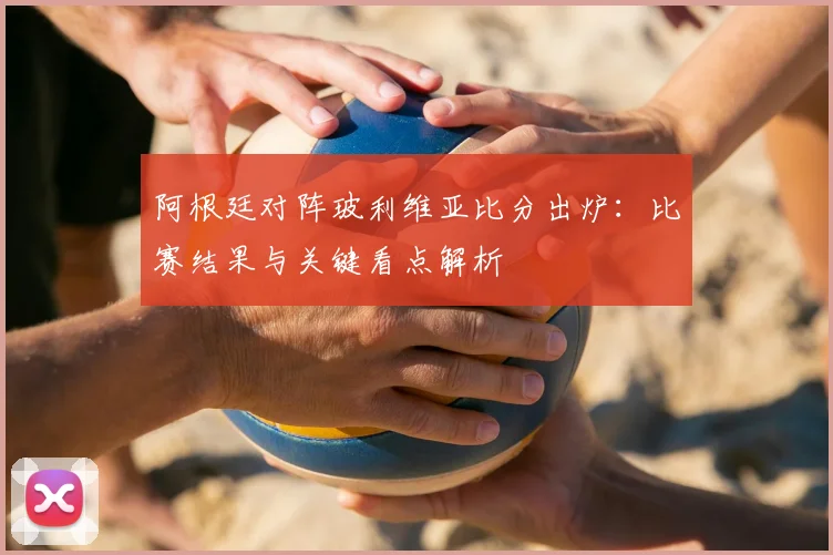 阿根廷对阵玻利维亚比分出炉：比赛结果与关键看点解析