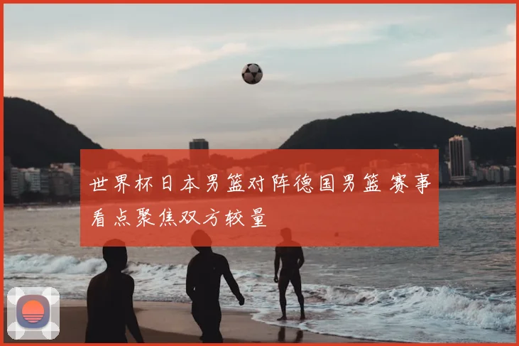 世界杯日本男篮对阵德国男篮 赛事看点聚焦双方较量