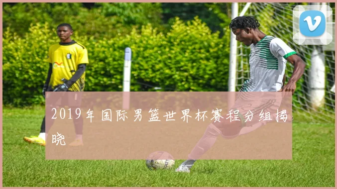 2019年国际男篮世界杯赛程分组揭晓