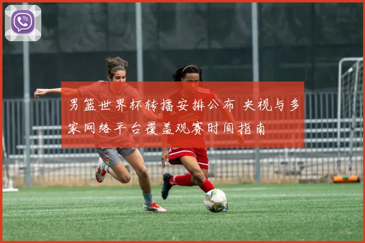 男篮世界杯转播安排公布 央视与多家网络平台覆盖观赛时间指南