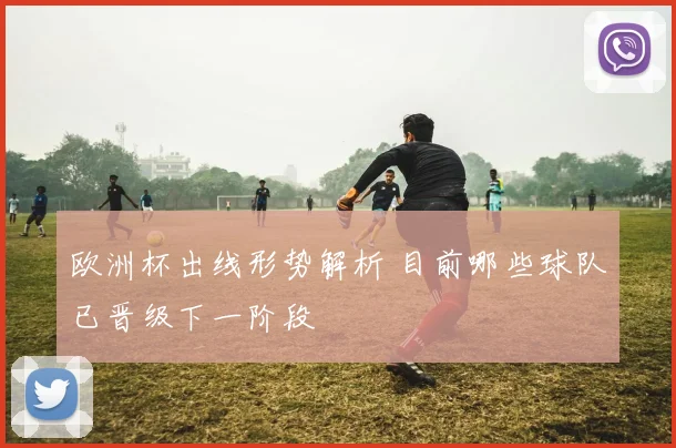 欧洲杯出线形势解析 目前哪些球队已晋级下一阶段