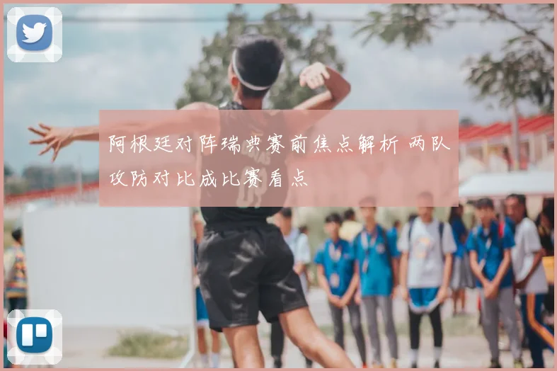 阿根廷对阵瑞典赛前焦点解析 两队攻防对比成比赛看点