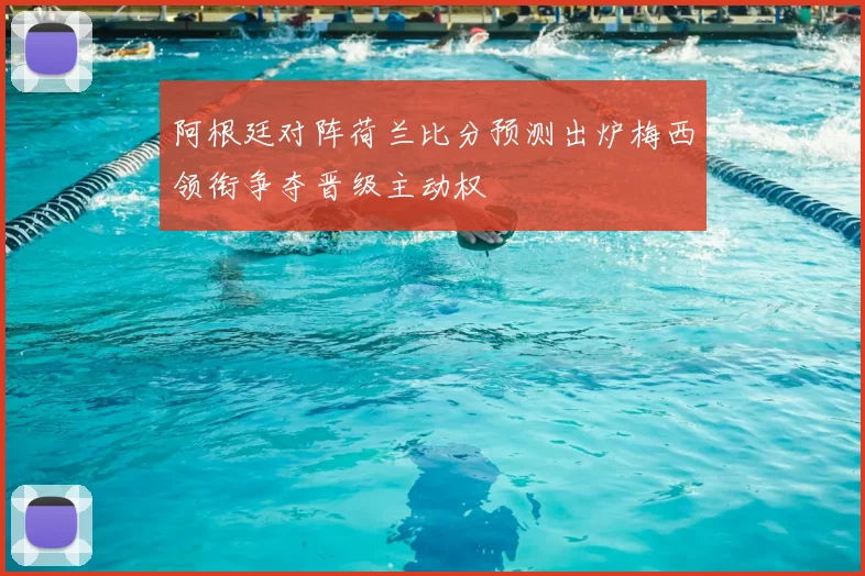 阿根廷对阵荷兰比分预测出炉梅西领衔争夺晋级主动权
