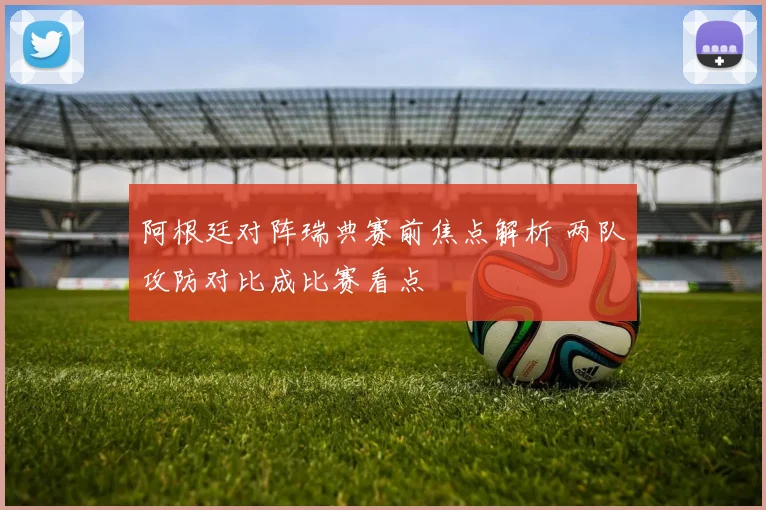 阿根廷对阵瑞典赛前焦点解析 两队攻防对比成比赛看点