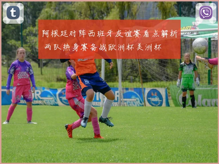 阿根廷对阵西班牙友谊赛看点解析 两队热身赛备战欧洲杯美洲杯