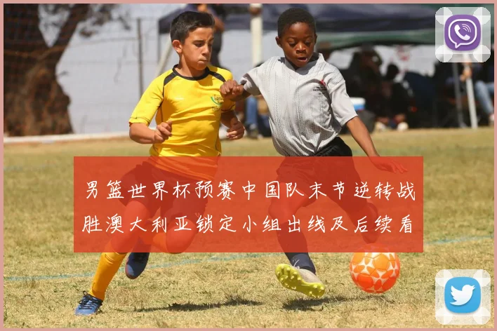 男篮世界杯预赛中国队末节逆转战胜澳大利亚锁定小组出线及后续看点