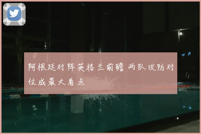 阿根廷对阵英格兰前瞻 两队攻防对位成最大看点