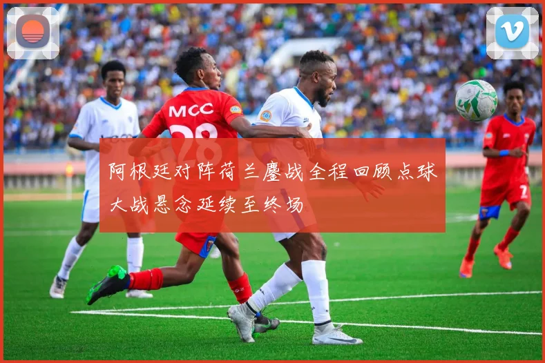 阿根廷对阵荷兰鏖战全程回顾点球大战悬念延续至终场