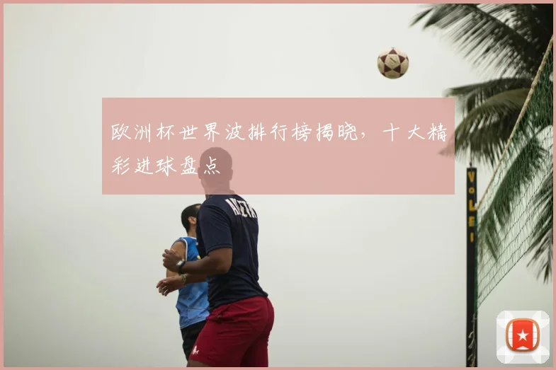 欧洲杯世界波排行榜揭晓，十大精彩进球盘点