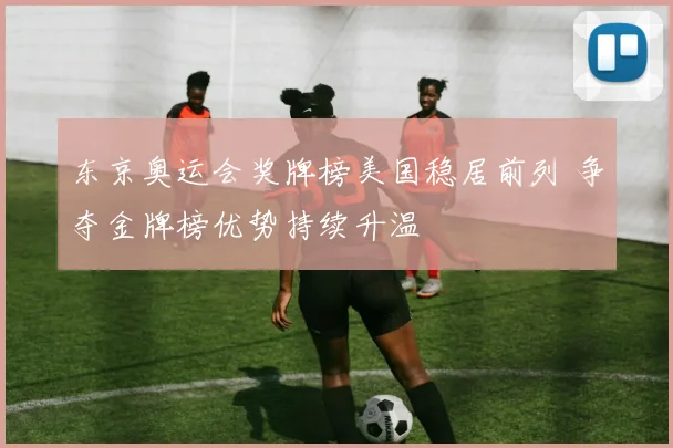 东京奥运会奖牌榜美国稳居前列 争夺金牌榜优势持续升温